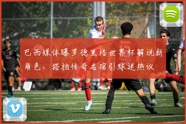 巴西媒体曝罗德里格世界杯解说新角色,搭档传奇名宿引球迷热议