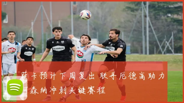 萨卡预计下周复出 联手厄德高助力阿森纳冲刺关键赛程