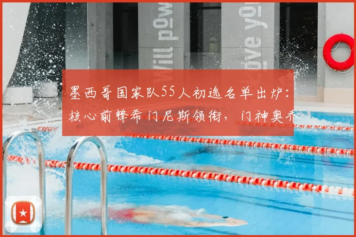 墨西哥国家队55人初选名单出炉：核心前锋希门尼斯领衔，门神奥乔亚在列