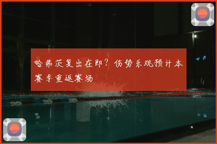 哈弗茨复出在即？伤势乐观预计本赛季重返赛场