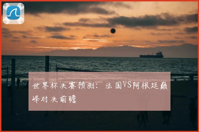世界杯决赛预测：法国VS阿根廷巅峰对决前瞻