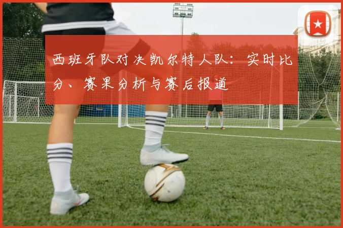 西班牙队对决凯尔特人队:实时比分、赛果分析与赛后报道