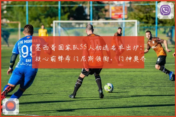 墨西哥国家队55人初选名单出炉:核心前锋希门尼斯领衔,门神奥乔亚在列