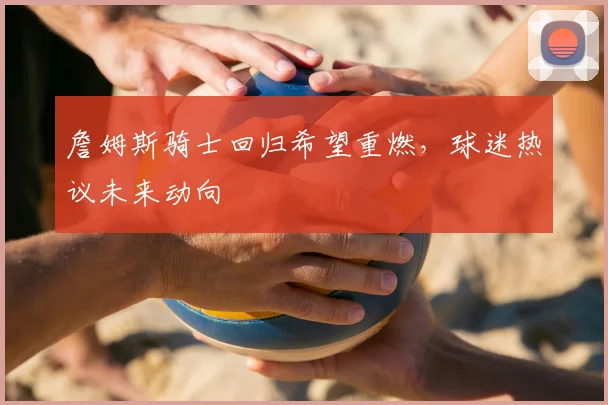 詹姆斯骑士回归希望重燃，球迷热议未来动向