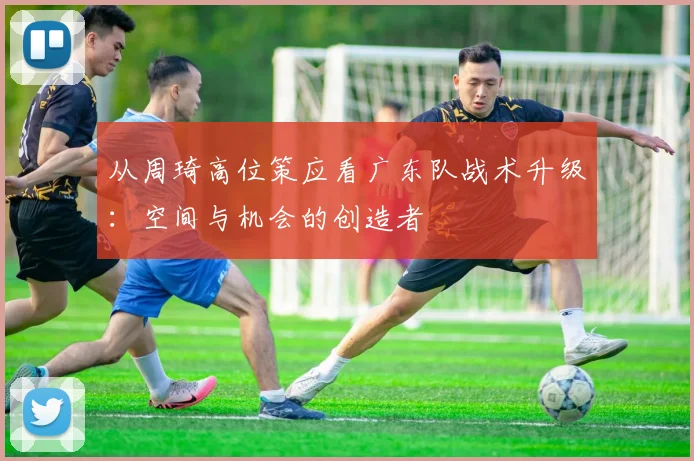 从周琦高位策应看广东队战术升级：空间与机会的创造者