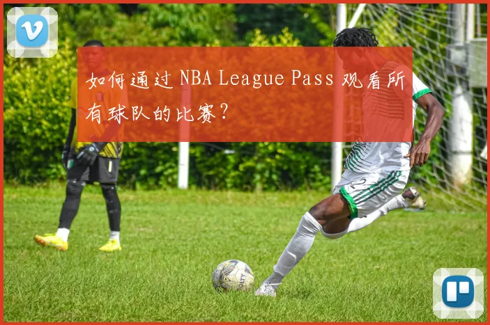 如何通过 NBA League Pass 观看所有球队的比赛？