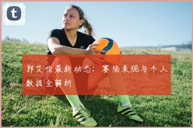 郭艾伦最新动态:赛场表现与个人数据全解析