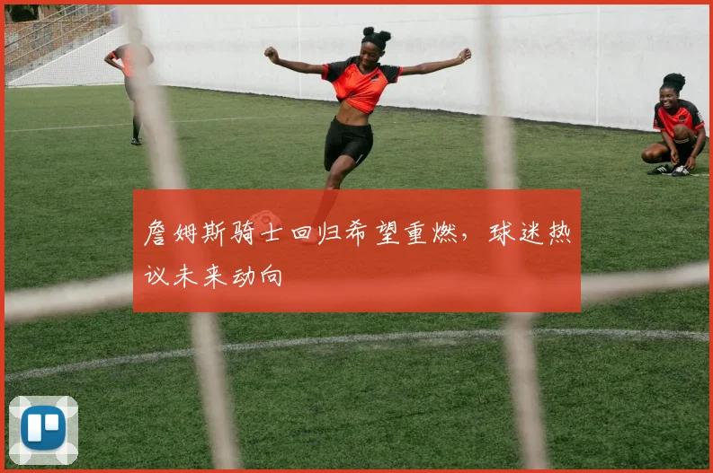 詹姆斯骑士回归希望重燃,球迷热议未来动向