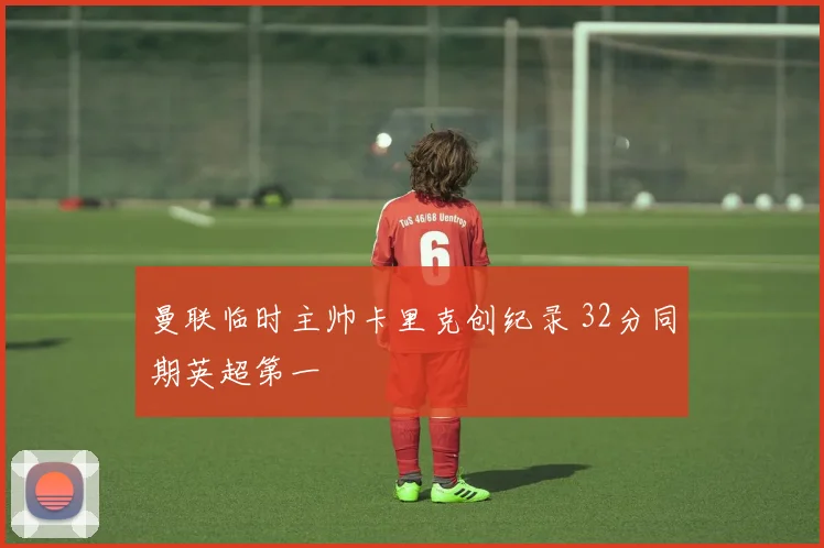 曼联临时主帅卡里克创纪录 32分同期英超第一
