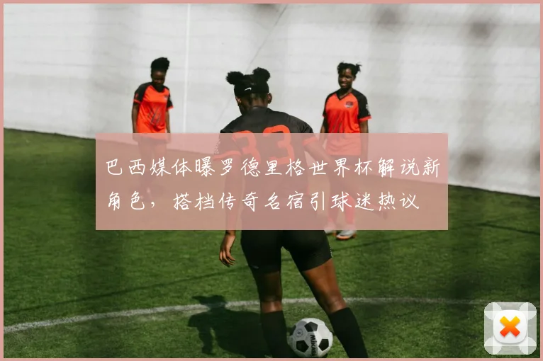 巴西媒体曝罗德里格世界杯解说新角色，搭档传奇名宿引球迷热议