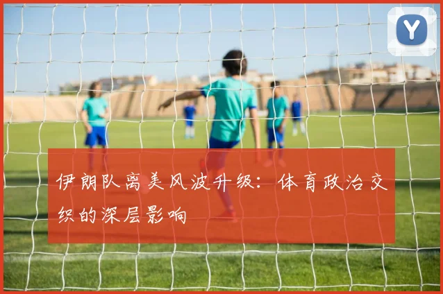 伊朗队离美风波升级:体育政治交织的深层影响